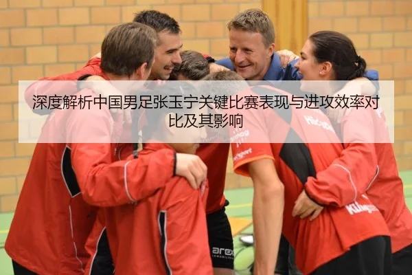 深度解析中国男足张玉宁关键比赛表现与进攻效率对比及其影响
