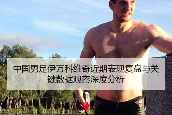 中国男足伊万科维奇近期表现复盘与关键数据观察深度分析