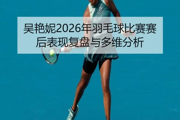 吴艳妮2026年羽毛球比赛赛后表现复盘与多维分析