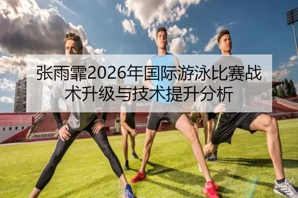 张雨霏2026年国际游泳比赛战术升级与技术提升分析
