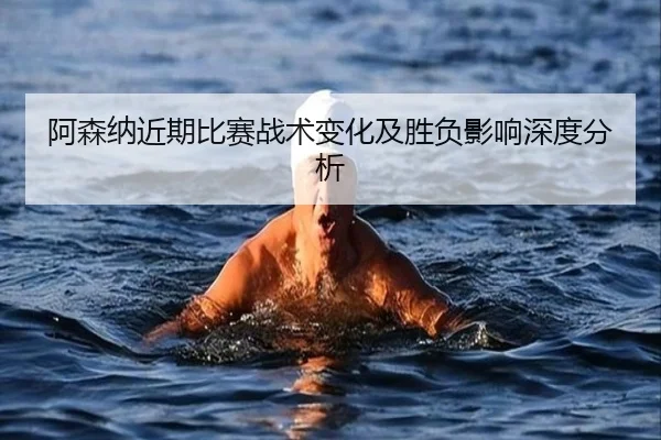 阿森纳近期比赛战术变化及胜负影响深度分析